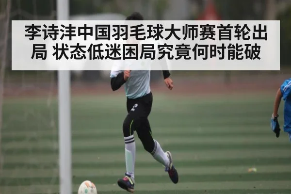 李诗沣中国羽毛球大师赛首轮出局 状态低迷困局究竟何时能破
